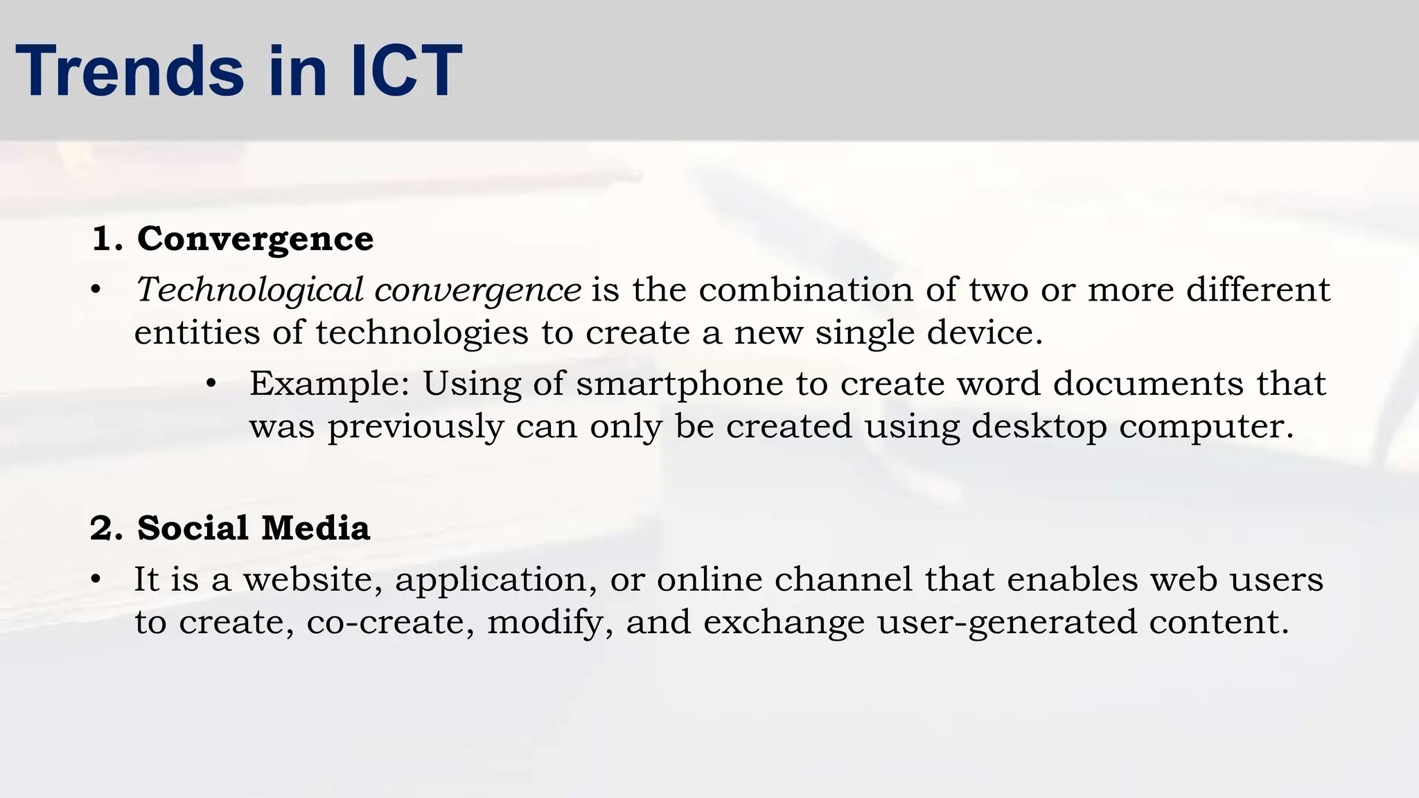 1. Convergence
• Technological convergence is the combination of two or more different
entities of technologies to create a new single device.
• Example: Using of smartphone to create word documents that
was previously can only be created using desktop computer.
2. Social Media
• It is a website, application, or online channel that enables web users
to create, co-create, modify, and exchange user-generated content.
Trends in ICT
 
