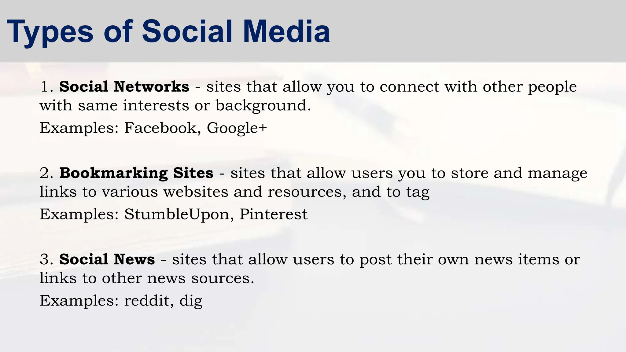 1. Social Networks - sites that allow you to connect with other people
with same interests or background.
Examples: Facebook, Google+
2. Bookmarking Sites - sites that allow users you to store and manage
links to various websites and resources, and to tag
Examples: StumbleUpon, Pinterest
3. Social News - sites that allow users to post their own news items or
links to other news sources.
Examples: reddit, dig
Types of Social Media
 