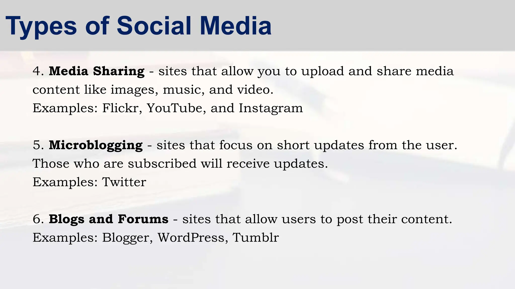 4. Media Sharing - sites that allow you to upload and share media
content like images, music, and video.
Examples: Flickr, YouTube, and Instagram
5. Microblogging - sites that focus on short updates from the user.
Those who are subscribed will receive updates.
Examples: Twitter
6. Blogs and Forums - sites that allow users to post their content.
Examples: Blogger, WordPress, Tumblr
Types of Social Media
 
