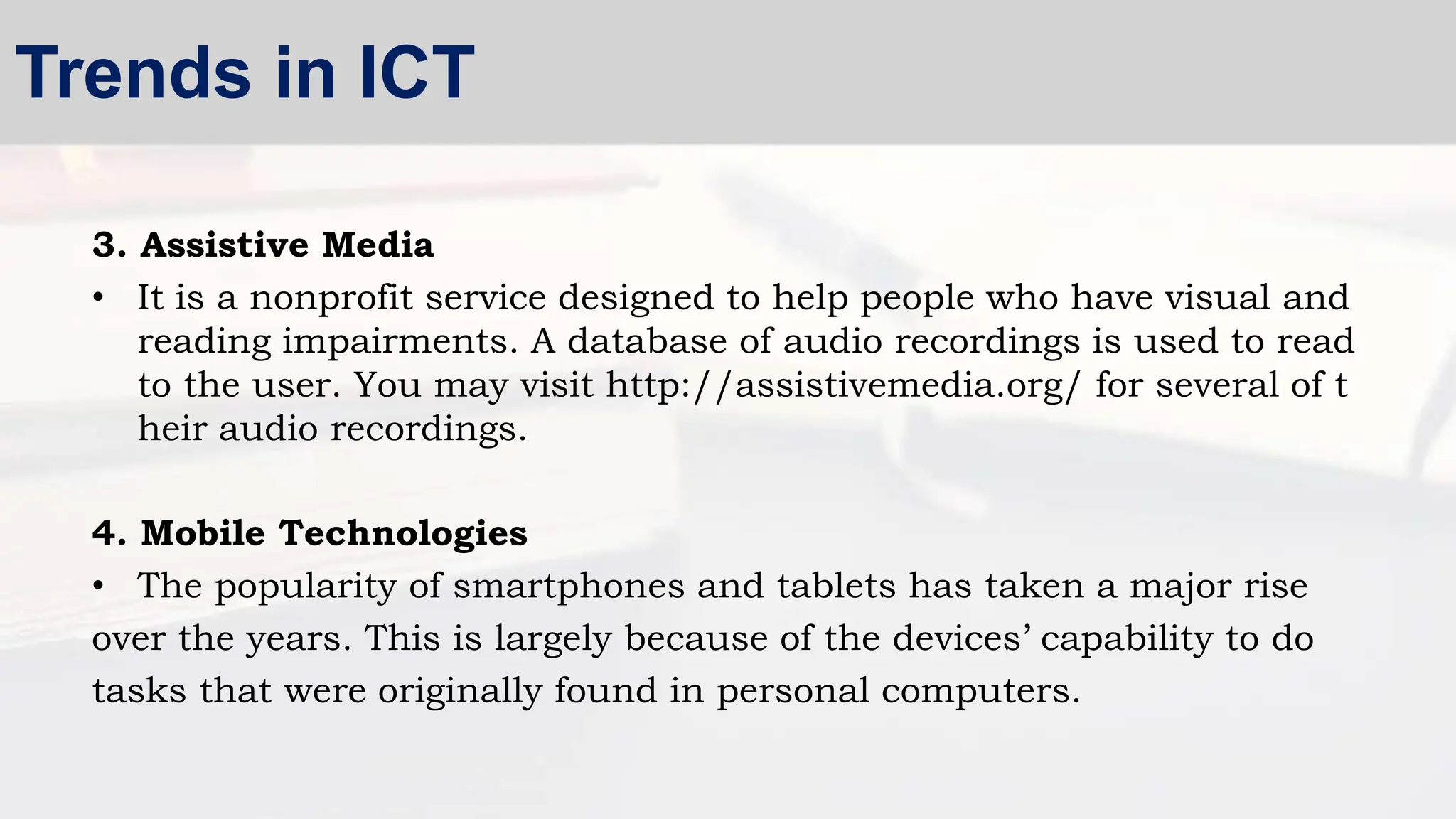 3. Assistive Media
• It is a nonprofit service designed to help people who have visual and
reading impairments. A database of audio recordings is used to read
to the user. You may visit http://assistivemedia.org/ for several of t
heir audio recordings.
4. Mobile Technologies
• The popularity of smartphones and tablets has taken a major rise
over the years. This is largely because of the devices’ capability to do
tasks that were originally found in personal computers.
Trends in ICT
 