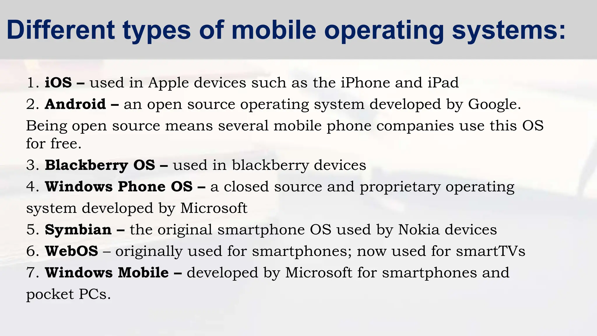 1. iOS – used in Apple devices such as the iPhone and iPad
2. Android – an open source operating system developed by Google.
Being open source means several mobile phone companies use this OS
for free.
3. Blackberry OS – used in blackberry devices
4. Windows Phone OS – a closed source and proprietary operating
system developed by Microsoft
5. Symbian – the original smartphone OS used by Nokia devices
6. WebOS – originally used for smartphones; now used for smartTVs
7. Windows Mobile – developed by Microsoft for smartphones and
pocket PCs.
Different types of mobile operating systems:
 
