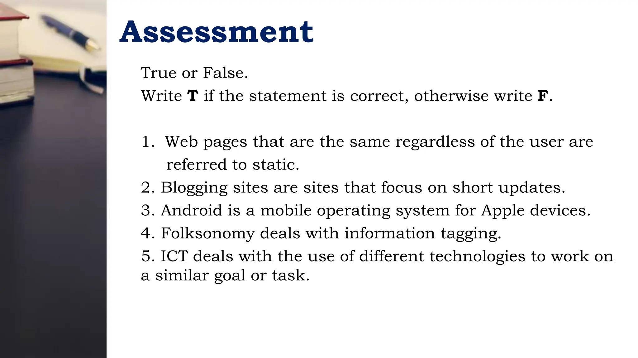 Assessment
True or False.
Write T if the statement is correct, otherwise write F.
1. Web pages that are the same regardless of the user are
referred to static.
2. Blogging sites are sites that focus on short updates.
3. Android is a mobile operating system for Apple devices.
4. Folksonomy deals with information tagging.
5. ICT deals with the use of different technologies to work on
a similar goal or task.
 