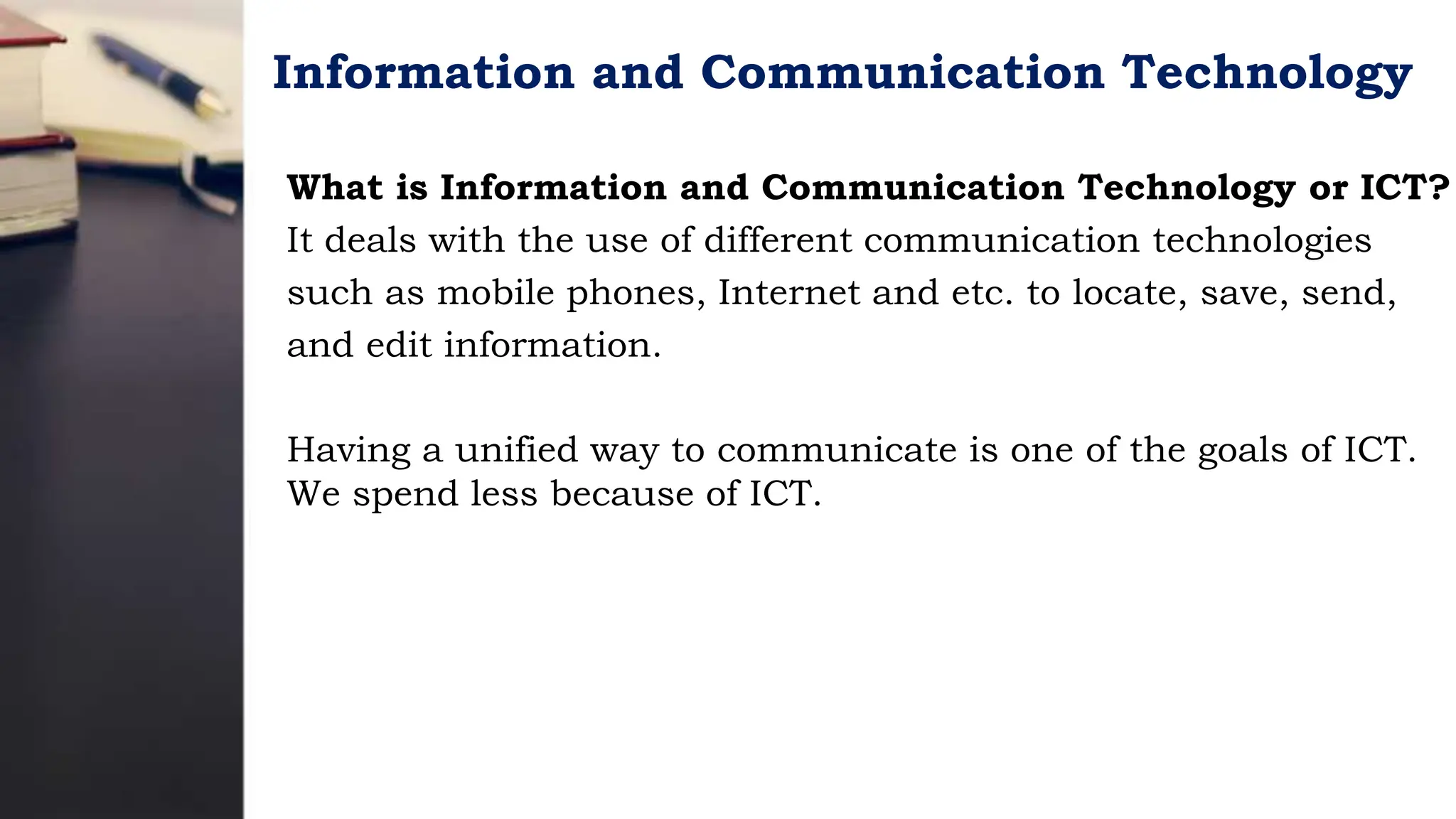 Information and Communication Technology
What is Information and Communication Technology or ICT?
It deals with the use of different communication technologies
such as mobile phones, Internet and etc. to locate, save, send,
and edit information.
Having a unified way to communicate is one of the goals of ICT.
We spend less because of ICT.
 