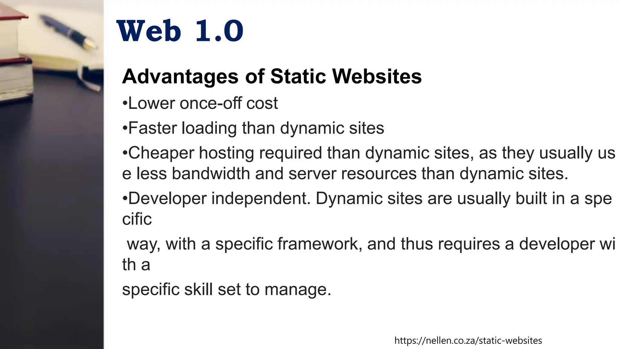 Web 1.0
Advantages of Static Websites
•Lower once-off cost
•Faster loading than dynamic sites
•Cheaper hosting required than dynamic sites, as they usually us
e less bandwidth and server resources than dynamic sites.
•Developer independent. Dynamic sites are usually built in a spe
cific
way, with a specific framework, and thus requires a developer wi
th a
specific skill set to manage.
https://nellen.co.za/static-websites
 