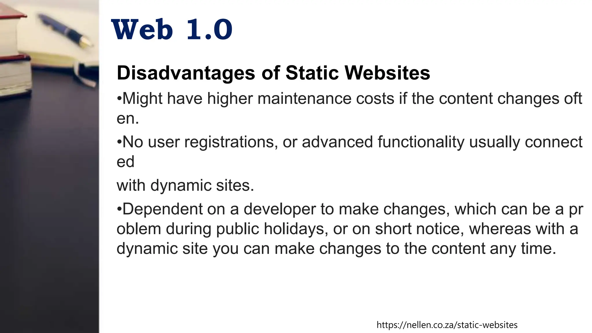 Web 1.0
Disadvantages of Static Websites
•Might have higher maintenance costs if the content changes oft
en.
•No user registrations, or advanced functionality usually connect
ed
with dynamic sites.
•Dependent on a developer to make changes, which can be a pr
oblem during public holidays, or on short notice, whereas with a
dynamic site you can make changes to the content any time.
https://nellen.co.za/static-websites
 
