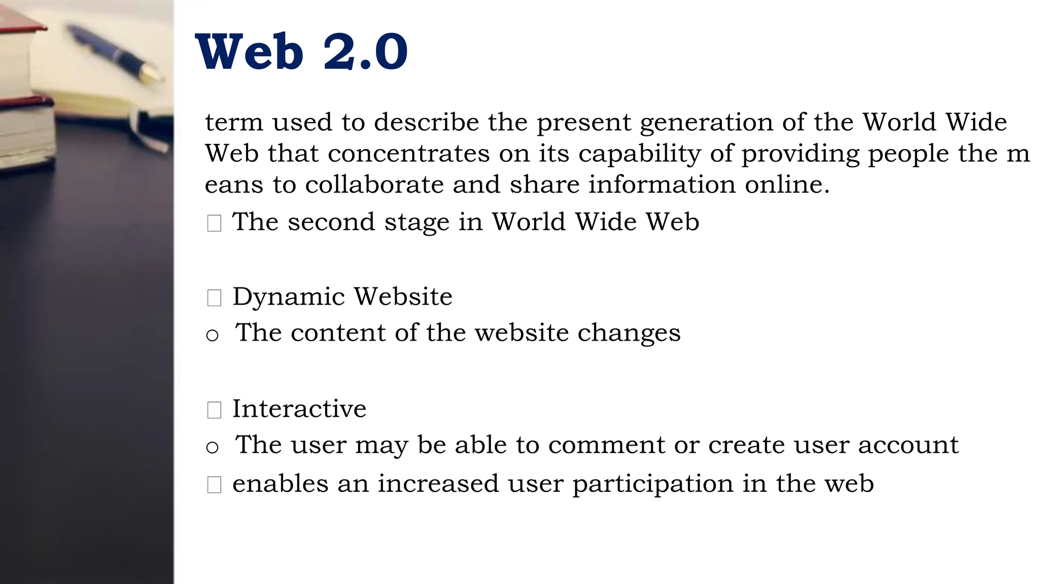 Web 2.0
term used to describe the present generation of the World Wide
Web that concentrates on its capability of providing people the m
eans to collaborate and share information online.
The second stage in World Wide Web
Dynamic Website
o The content of the website changes
Interactive
o The user may be able to comment or create user account
enables an increased user participation in the web
 
