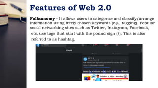 Features of Web 2.0
Folksonomy - It allows users to categorize and classify/arrange
information using freely chosen keywords (e.g., tagging). Popular
social networking sites such as Twitter, Instagram, Facebook,
etc. use tags that start with the pound sign (#). This is also
referred to as hashtag.
 