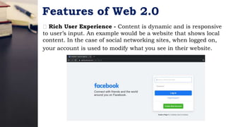 Features of Web 2.0
Rich User Experience - Content is dynamic and is responsive
to user’s input. An example would be a website that shows local
content. In the case of social networking sites, when logged on,
your account is used to modify what you see in their website.
 