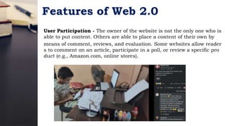 Features of Web 2.0
User Participation - The owner of the website is not the only one who is
able to put content. Others are able to place a content of their own by
means of comment, reviews, and evaluation. Some websites allow reader
s to comment on an article, participate in a poll, or review a specific pro
duct (e.g., Amazon.com, online stores).
 