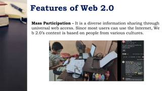 Features of Web 2.0
Mass Participation - It is a diverse information sharing through
universal web access. Since most users can use the Internet, We
b 2.0’s content is based on people from various cultures.
 