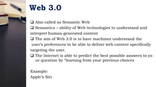 Web 3.0
 Also called as Semantic Web
 Semantics – ability of Web technologies to understand and
interpret human-generated content
 The aim of Web 3.0 is to have machines understand the
user’s preferences to be able to deliver web content specifically
targeting the user.
 The Internet is able to predict the best possible answers to yo
ur question by “learning from your previous choices
Example:
Apple’s Siri
 