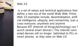Web 3.0
-is a set of values and technical applications that
define a new era of the world Wide Web. Prime
Web 3.0 examples include, decentralization, artifi
cial intelligence, ubiquity, and connectivity. (can a
ccess everyone, anywhere and anytime
Because IOT (Internet of things/technology) can l
aunch several smart devices ( This internet conn
ected devices will no longer belimited to PCs or
smart phones as they were on Web 2.0
 