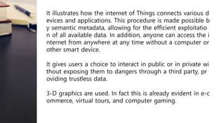 It illustrates how the internet of Things connects various d
evices and applications. This procedure is made possible b
y semantic metadata, allowing for the efficient exploitatio
n of all available data. In addition, anyone can access the i
nternet from anywhere at any time without a computer or
other smart device.
It gives users a choice to interact in public or in private wi
thout exposing them to dangers through a third party, pr
oviding trustless data.
3-D graphics are used. In fact this is already evident in e-c
ommerce, virtual tours, and computer gaming.
 