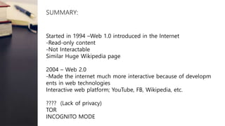 SUMMARY:
Started in 1994 –Web 1.0 introduced in the Internet
-Read-only content
-Not Interactable
Similar Huge Wikipedia page
2004 – Web 2.0
-Made the internet much more interactive because of developm
ents in web technologies
Interactive web platform; YouTube, FB, Wikipedia, etc.
???? (Lack of privacy)
TOR
INCOGNITO MODE
 
