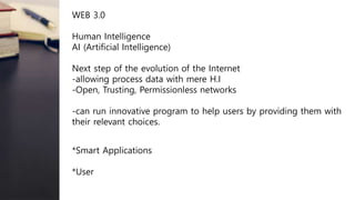 WEB 3.0
Human Intelligence
AI (Artificial Intelligence)
Next step of the evolution of the Internet
-allowing process data with mere H.I
-Open, Trusting, Permissionless networks
-can run innovative program to help users by providing them with
their relevant choices.
*Smart Applications
*User
 