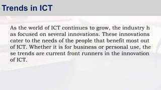 As the world of ICT continues to grow, the industry h
as focused on several innovations. These innovations
cater to the needs of the people that benefit most out
of ICT. Whether it is for business or personal use, the
se trends are current front runners in the innovation
of ICT.
Trends in ICT
 