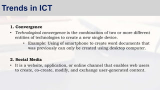 1. Convergence
• Technological convergence is the combination of two or more different
entities of technologies to create a new single device.
• Example: Using of smartphone to create word documents that
was previously can only be created using desktop computer.
2. Social Media
• It is a website, application, or online channel that enables web users
to create, co-create, modify, and exchange user-generated content.
Trends in ICT
 
