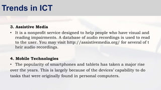 3. Assistive Media
• It is a nonprofit service designed to help people who have visual and
reading impairments. A database of audio recordings is used to read
to the user. You may visit http://assistivemedia.org/ for several of t
heir audio recordings.
4. Mobile Technologies
• The popularity of smartphones and tablets has taken a major rise
over the years. This is largely because of the devices’ capability to do
tasks that were originally found in personal computers.
Trends in ICT
 