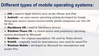1. iOS – used in Apple devices such as the iPhone and iPad
2. Android – an open source operating system developed by Google.
Being open source means several mobile phone companies use this OS
for free.
3. Blackberry OS – used in blackberry devices
4. Windows Phone OS – a closed source and proprietary operating
system developed by Microsoft
5. Symbian – the original smartphone OS used by Nokia devices
6. WebOS – originally used for smartphones; now used for smartTVs
7. Windows Mobile – developed by Microsoft for smartphones and
pocket PCs.
Different types of mobile operating systems:
 