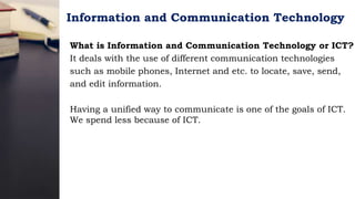 Information and Communication Technology
What is Information and Communication Technology or ICT?
It deals with the use of different communication technologies
such as mobile phones, Internet and etc. to locate, save, send,
and edit information.
Having a unified way to communicate is one of the goals of ICT.
We spend less because of ICT.
 