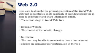 Web 2.0
term used to describe the present generation of the World Wide
Web that concentrates on its capability of providing people the m
eans to collaborate and share information online.
The second stage in World Wide Web
Dynamic Website
o The content of the website changes
Interactive
o The user may be able to comment or create user account
enables an increased user participation in the web
 