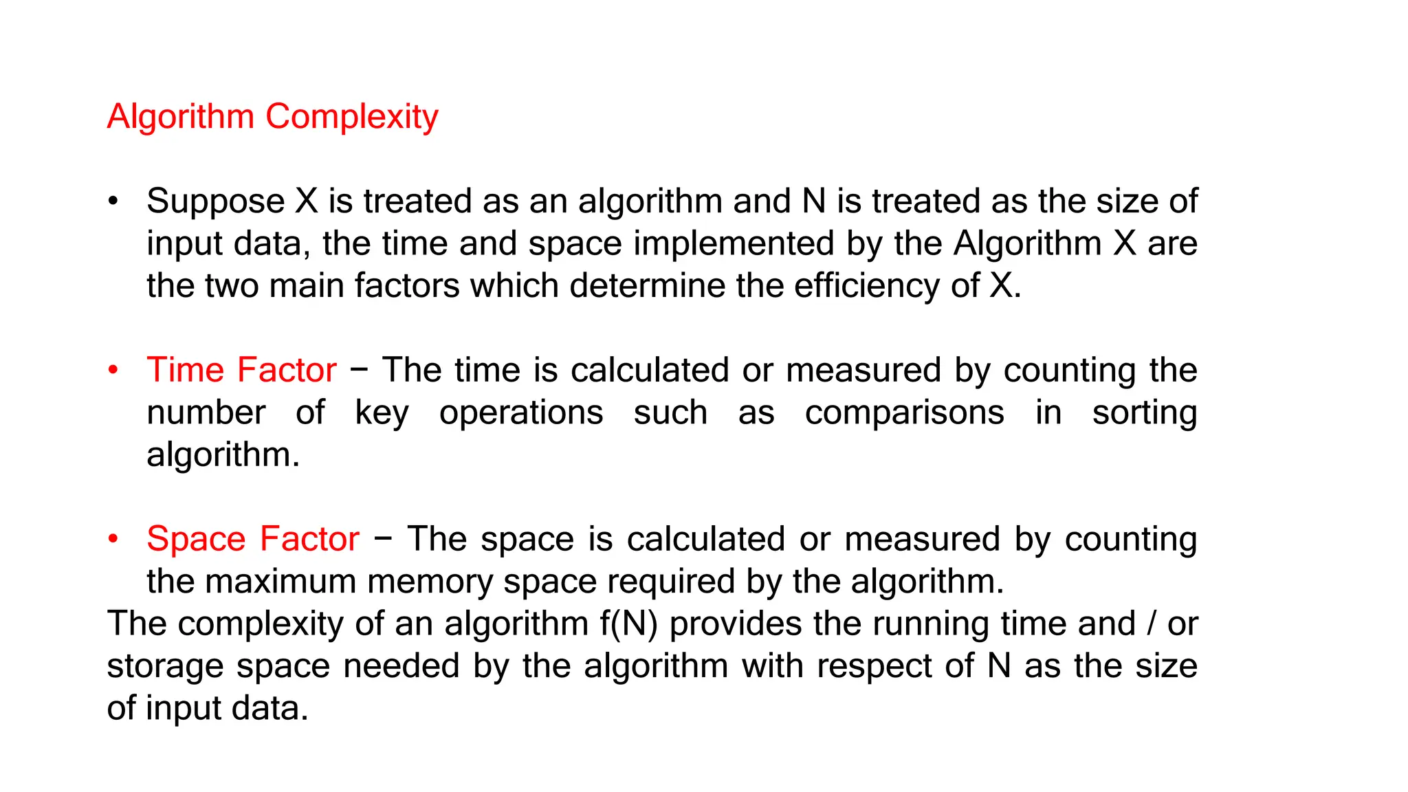 Algorithm Complexity
• Suppose X is treated as an algorithm and N is treated as the size of
input data, the time and space implemented by the Algorithm X are
the two main factors which determine the efficiency of X.
• Time Factor − The time is calculated or measured by counting the
number of key operations such as comparisons in sorting
algorithm.
• Space Factor − The space is calculated or measured by counting
the maximum memory space required by the algorithm.
The complexity of an algorithm f(N) provides the running time and / or
storage space needed by the algorithm with respect of N as the size
of input data.
 