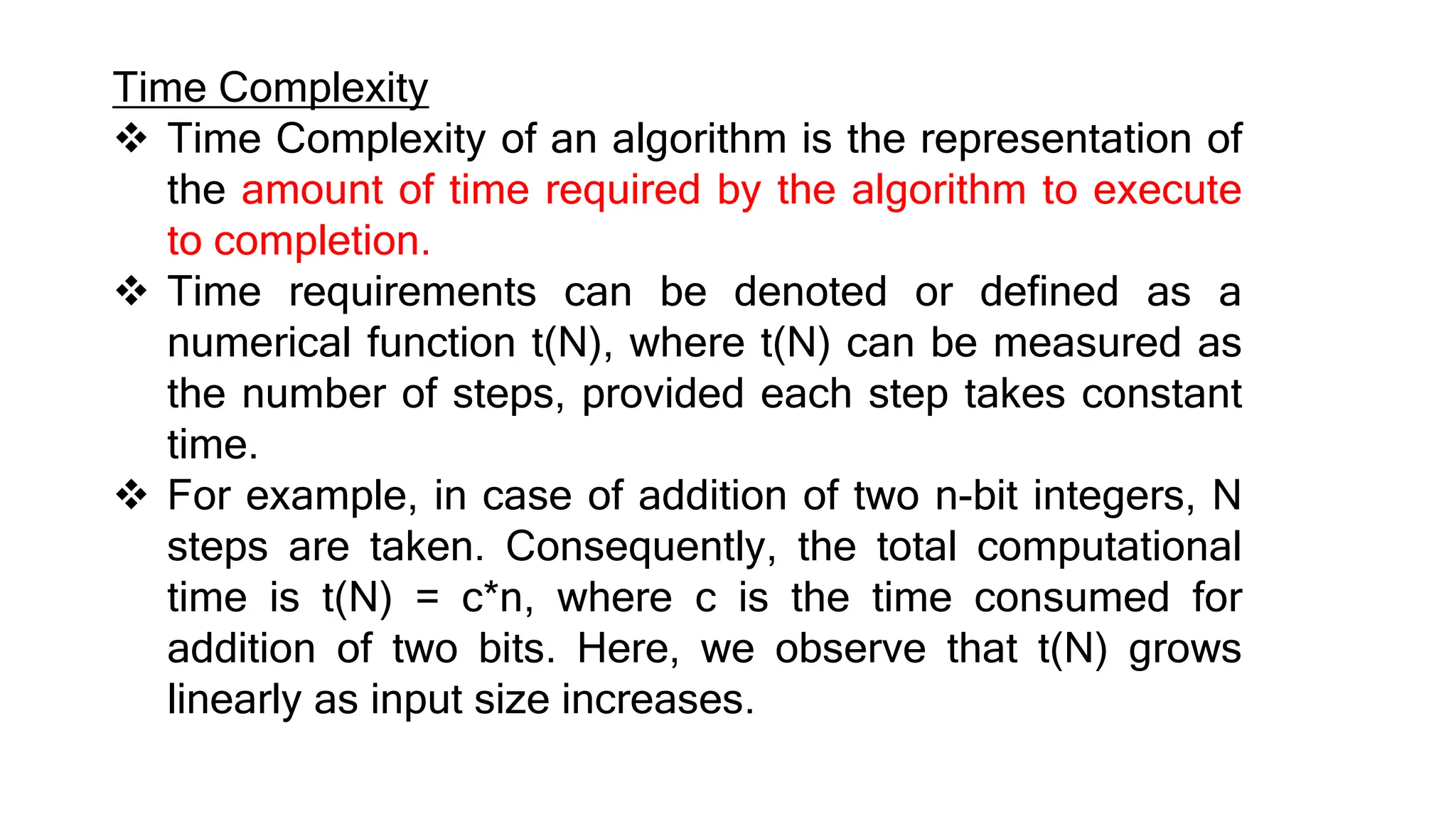 Time Complexity
 Time Complexity of an algorithm is the representation of
the amount of time required by the algorithm to execute
to completion.
 Time requirements can be denoted or defined as a
numerical function t(N), where t(N) can be measured as
the number of steps, provided each step takes constant
time.
 For example, in case of addition of two n-bit integers, N
steps are taken. Consequently, the total computational
time is t(N) = c*n, where c is the time consumed for
addition of two bits. Here, we observe that t(N) grows
linearly as input size increases.
 