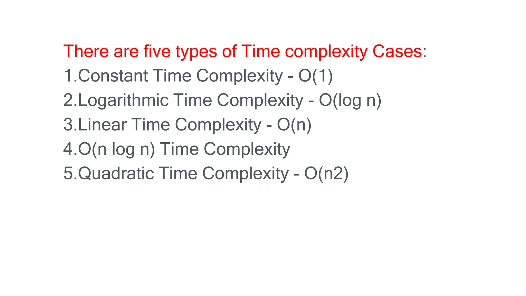 There are five types of Time complexity Cases:
1.Constant Time Complexity - O(1)
2.Logarithmic Time Complexity - O(log n)
3.Linear Time Complexity - O(n)
4.O(n log n) Time Complexity
5.Quadratic Time Complexity - O(n2)
 
