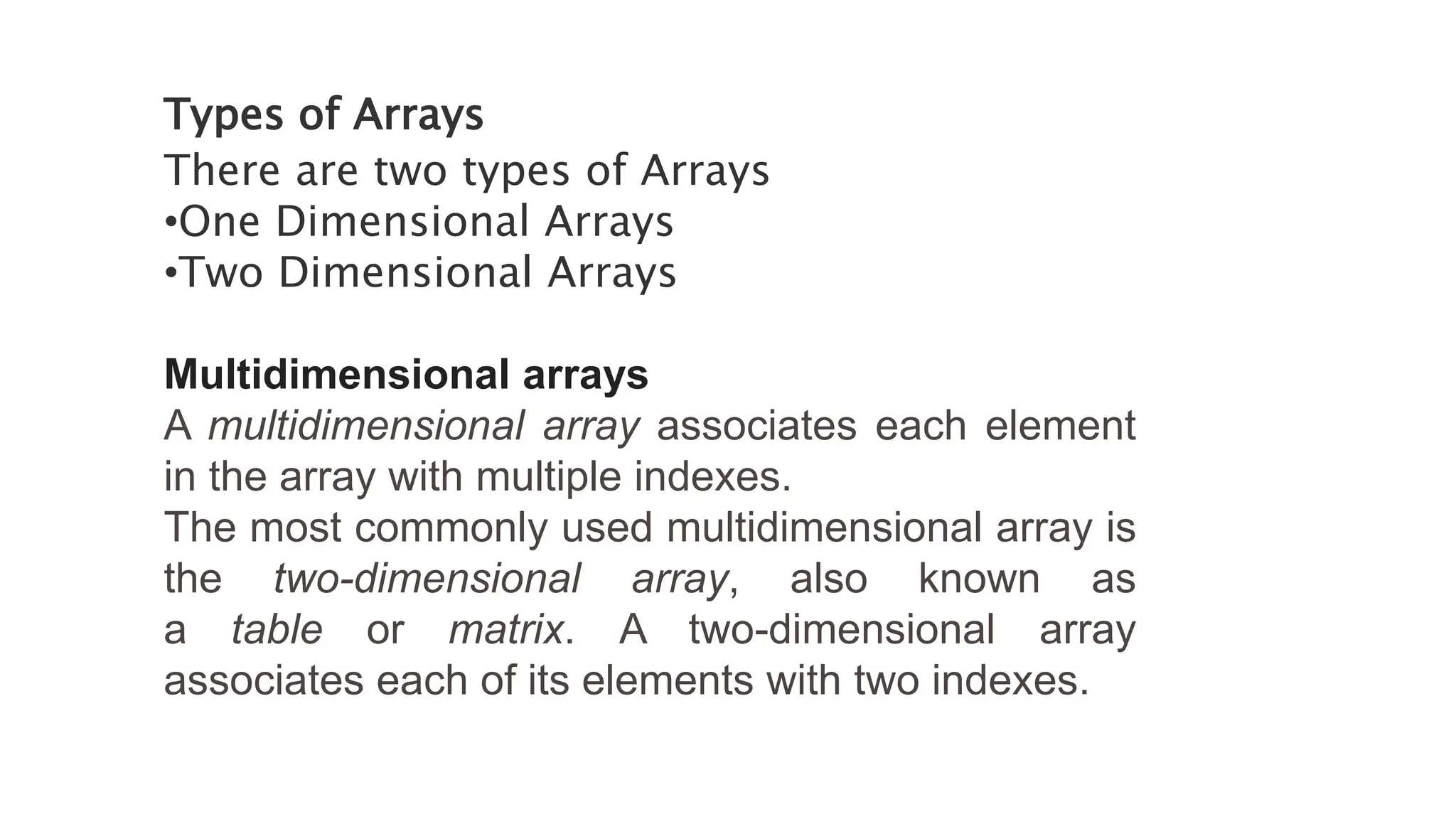 Types of Arrays
There are two types of Arrays
•One Dimensional Arrays
•Two Dimensional Arrays
Multidimensional arrays
A multidimensional array associates each element
in the array with multiple indexes.
The most commonly used multidimensional array is
the two-dimensional array, also known as
a table or matrix. A two-dimensional array
associates each of its elements with two indexes.
 