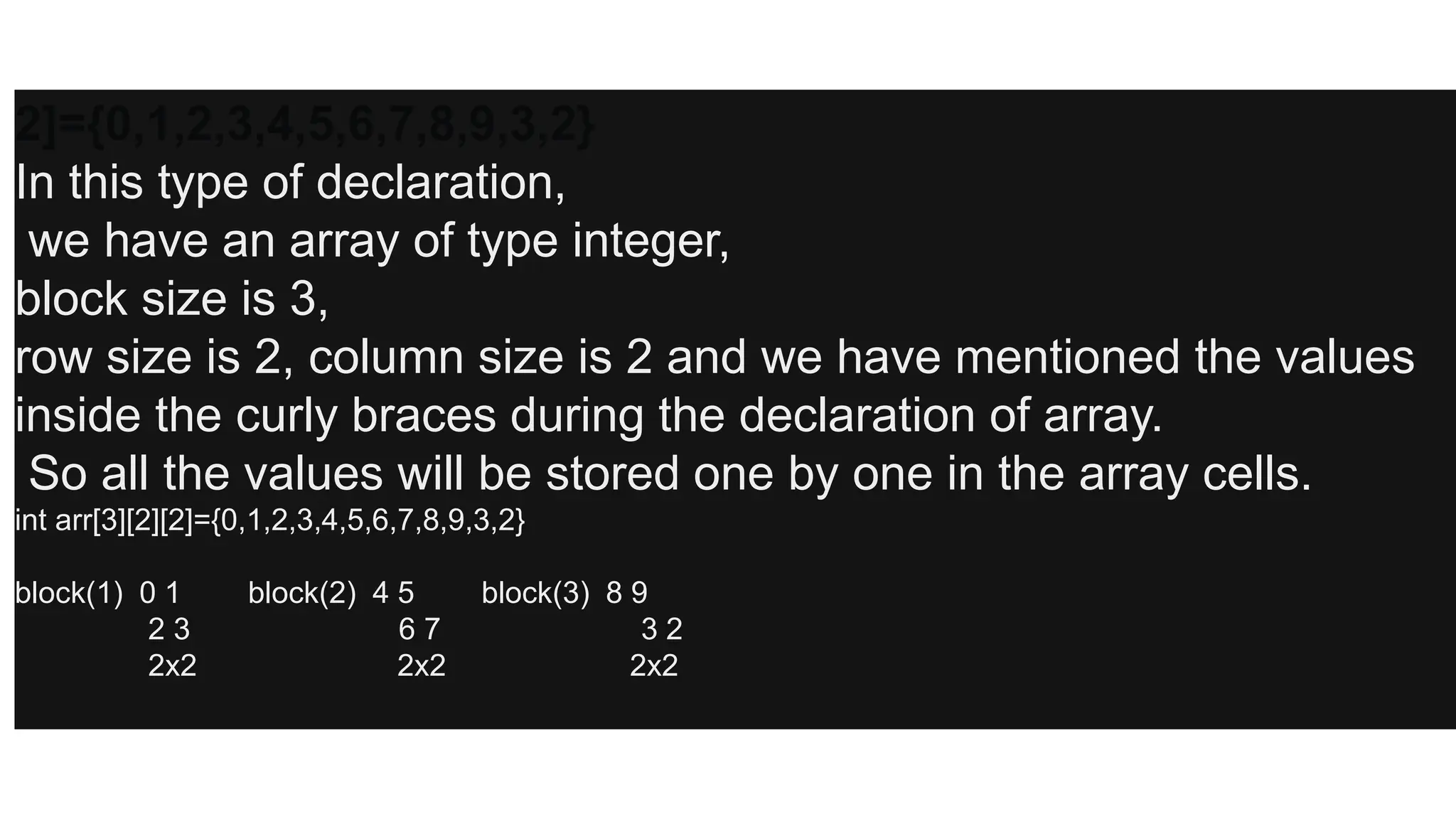 2]={0,1,2,3,4,5,6,7,8,9,3,2}
In this type of declaration,
we have an array of type integer,
block size is 3,
row size is 2, column size is 2 and we have mentioned the values
inside the curly braces during the declaration of array.
So all the values will be stored one by one in the array cells.
int arr[3][2][2]={0,1,2,3,4,5,6,7,8,9,3,2}
block(1) 0 1 block(2) 4 5 block(3) 8 9
2 3 6 7 3 2
2x2 2x2 2x2
 