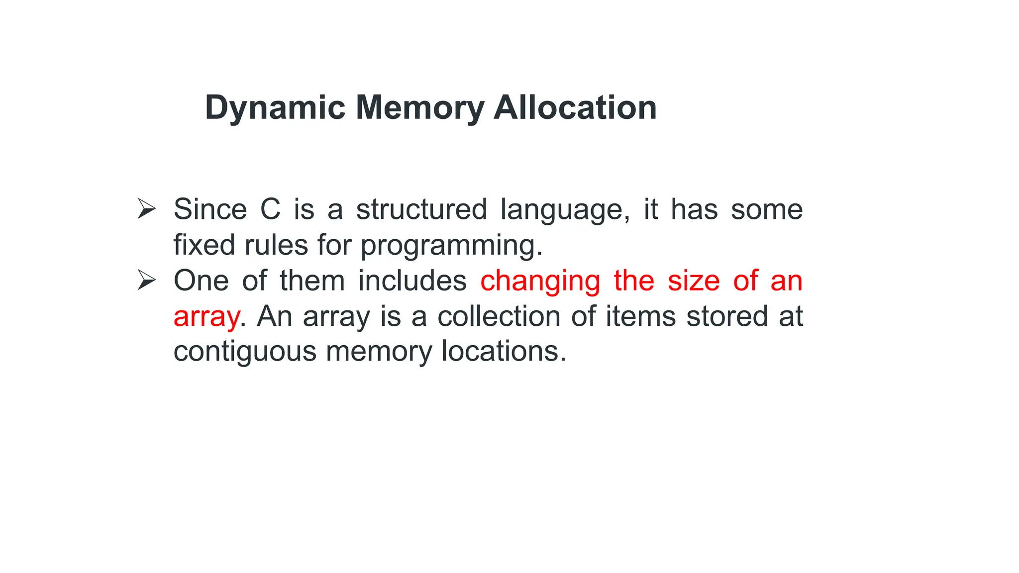 Dynamic Memory Allocation
 Since C is a structured language, it has some
fixed rules for programming.
 One of them includes changing the size of an
array. An array is a collection of items stored at
contiguous memory locations.
 