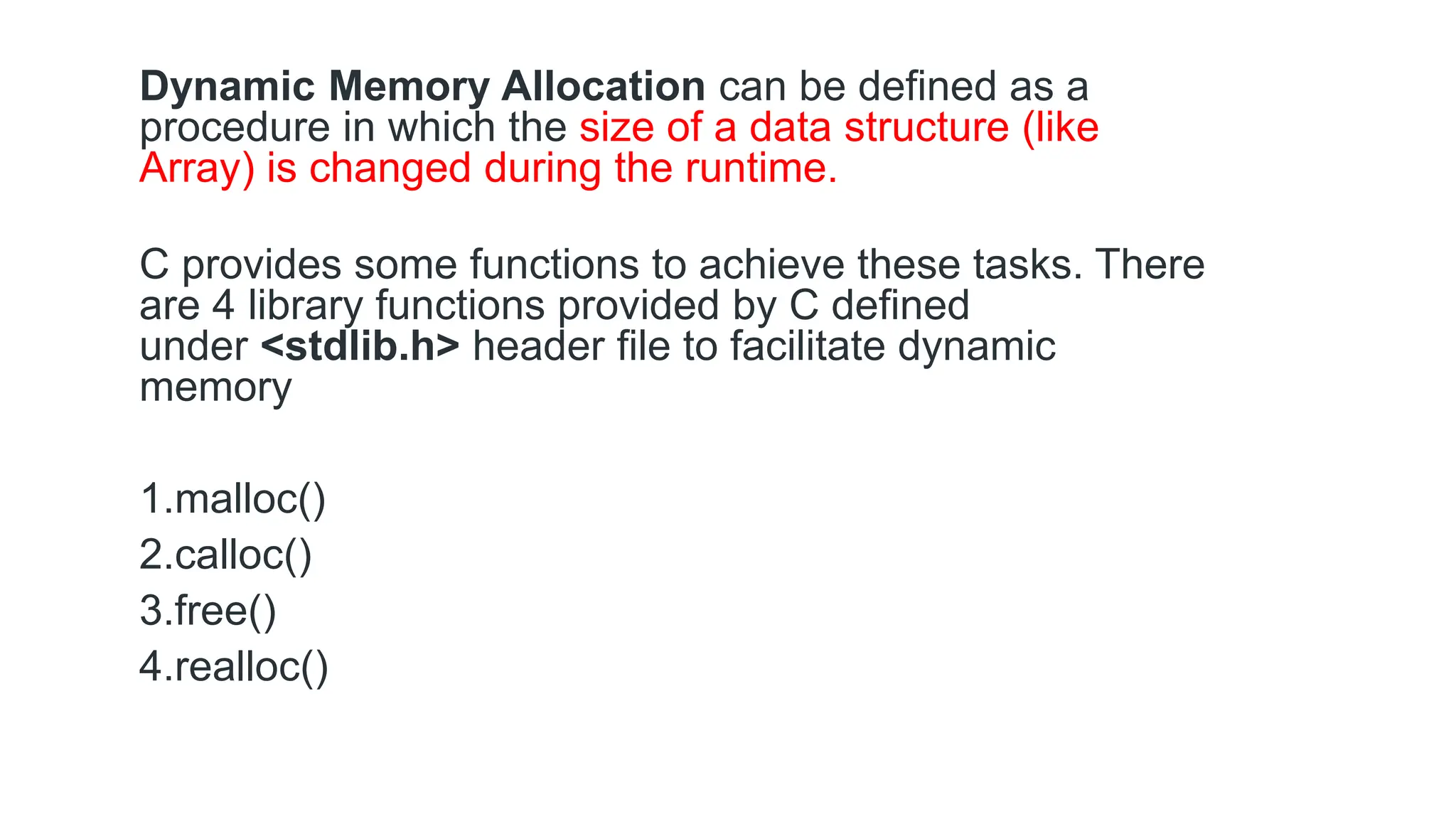 Dynamic Memory Allocation can be defined as a
procedure in which the size of a data structure (like
Array) is changed during the runtime.
C provides some functions to achieve these tasks. There
are 4 library functions provided by C defined
under <stdlib.h> header file to facilitate dynamic
memory
1.malloc()
2.calloc()
3.free()
4.realloc()
 