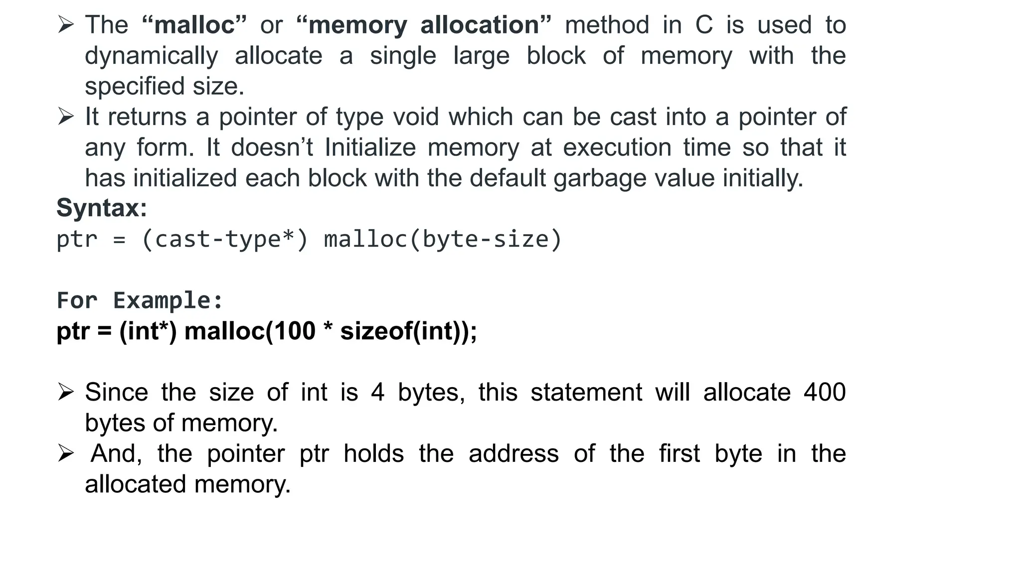  The “malloc” or “memory allocation” method in C is used to
dynamically allocate a single large block of memory with the
specified size.
 It returns a pointer of type void which can be cast into a pointer of
any form. It doesn’t Initialize memory at execution time so that it
has initialized each block with the default garbage value initially.
Syntax:
ptr = (cast-type*) malloc(byte-size)
For Example:
ptr = (int*) malloc(100 * sizeof(int));
 Since the size of int is 4 bytes, this statement will allocate 400
bytes of memory.
 And, the pointer ptr holds the address of the first byte in the
allocated memory.
 