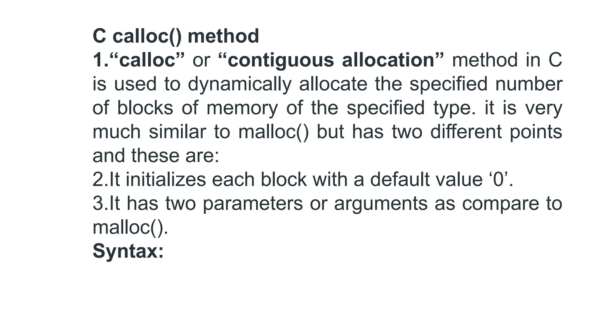 C calloc() method
1.“calloc” or “contiguous allocation” method in C
is used to dynamically allocate the specified number
of blocks of memory of the specified type. it is very
much similar to malloc() but has two different points
and these are:
2.It initializes each block with a default value ‘0’.
3.It has two parameters or arguments as compare to
malloc().
Syntax:
 