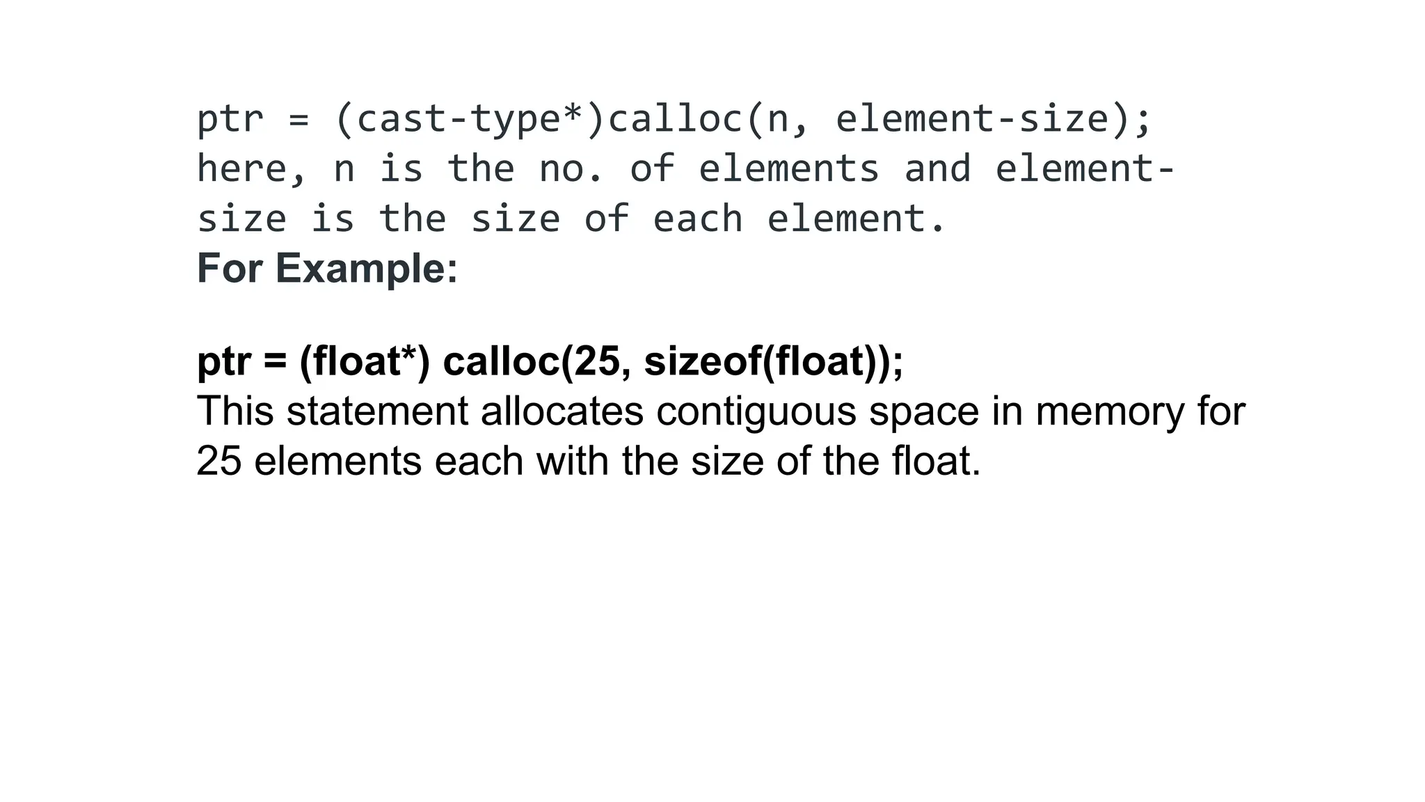 ptr = (cast-type*)calloc(n, element-size);
here, n is the no. of elements and element-
size is the size of each element.
For Example:
ptr = (float*) calloc(25, sizeof(float));
This statement allocates contiguous space in memory for
25 elements each with the size of the float.
 