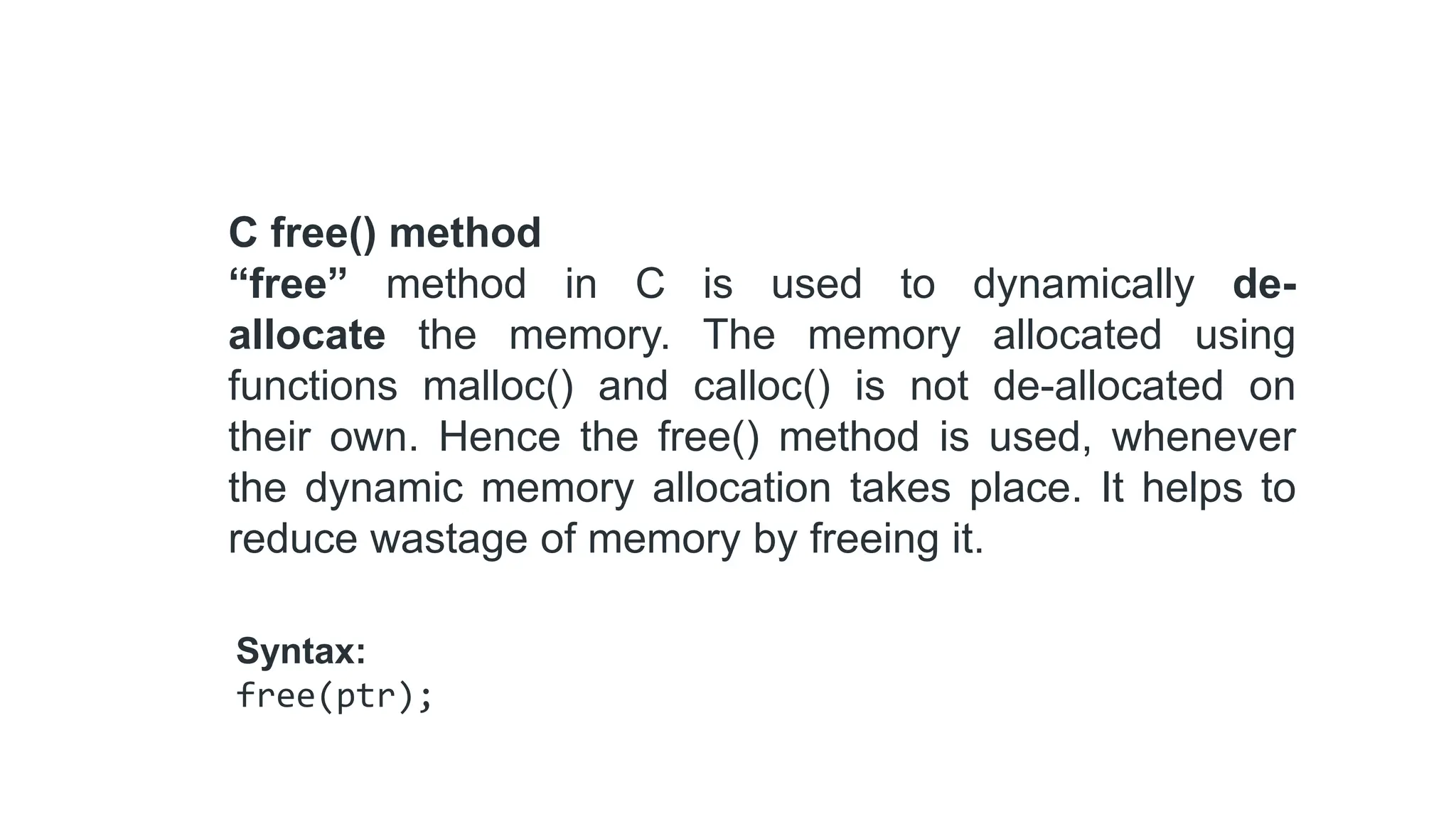 C free() method
“free” method in C is used to dynamically de-
allocate the memory. The memory allocated using
functions malloc() and calloc() is not de-allocated on
their own. Hence the free() method is used, whenever
the dynamic memory allocation takes place. It helps to
reduce wastage of memory by freeing it.
Syntax:
free(ptr);
 