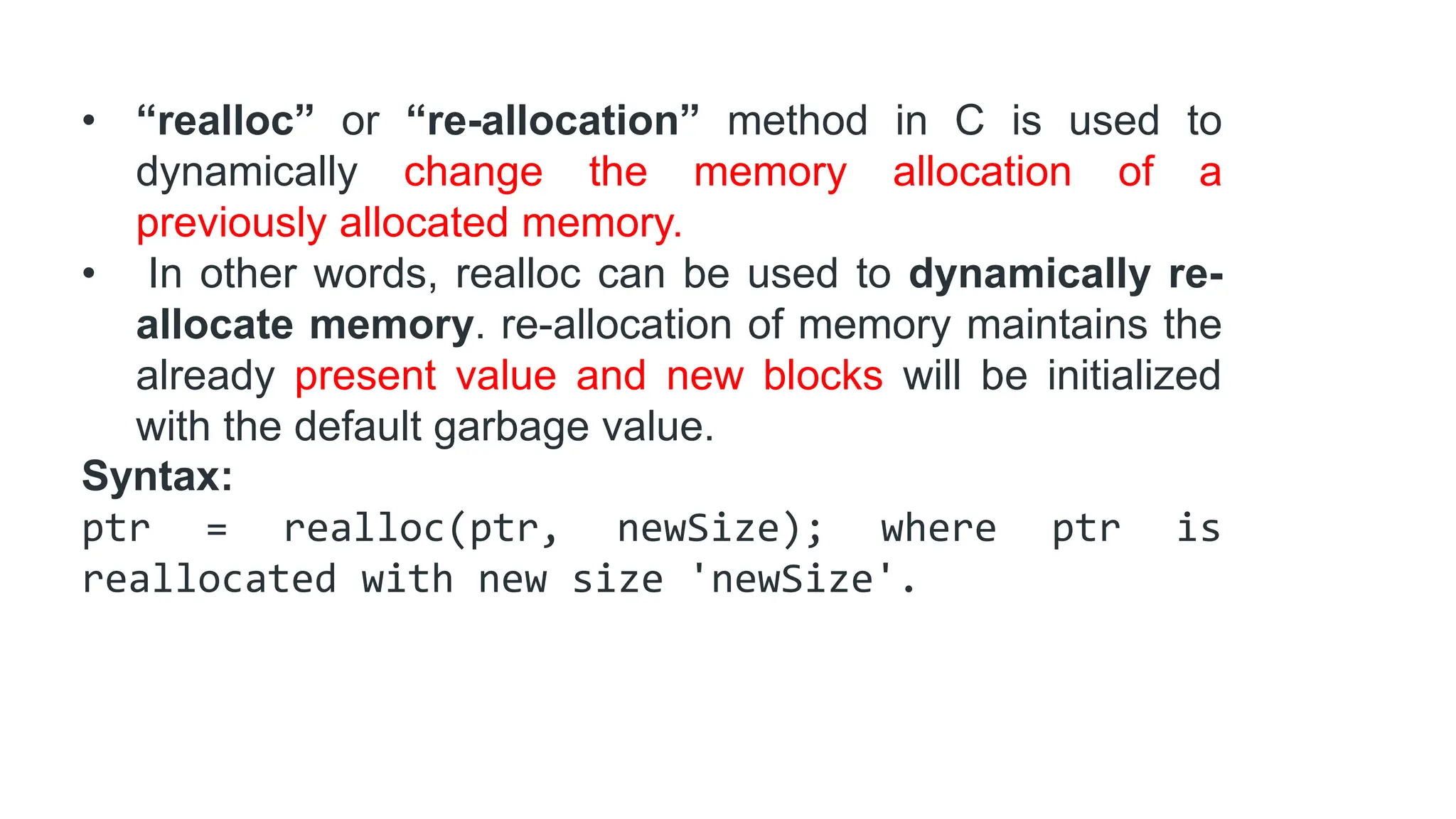 • “realloc” or “re-allocation” method in C is used to
dynamically change the memory allocation of a
previously allocated memory.
• In other words, realloc can be used to dynamically re-
allocate memory. re-allocation of memory maintains the
already present value and new blocks will be initialized
with the default garbage value.
Syntax:
ptr = realloc(ptr, newSize); where ptr is
reallocated with new size 'newSize'.
 