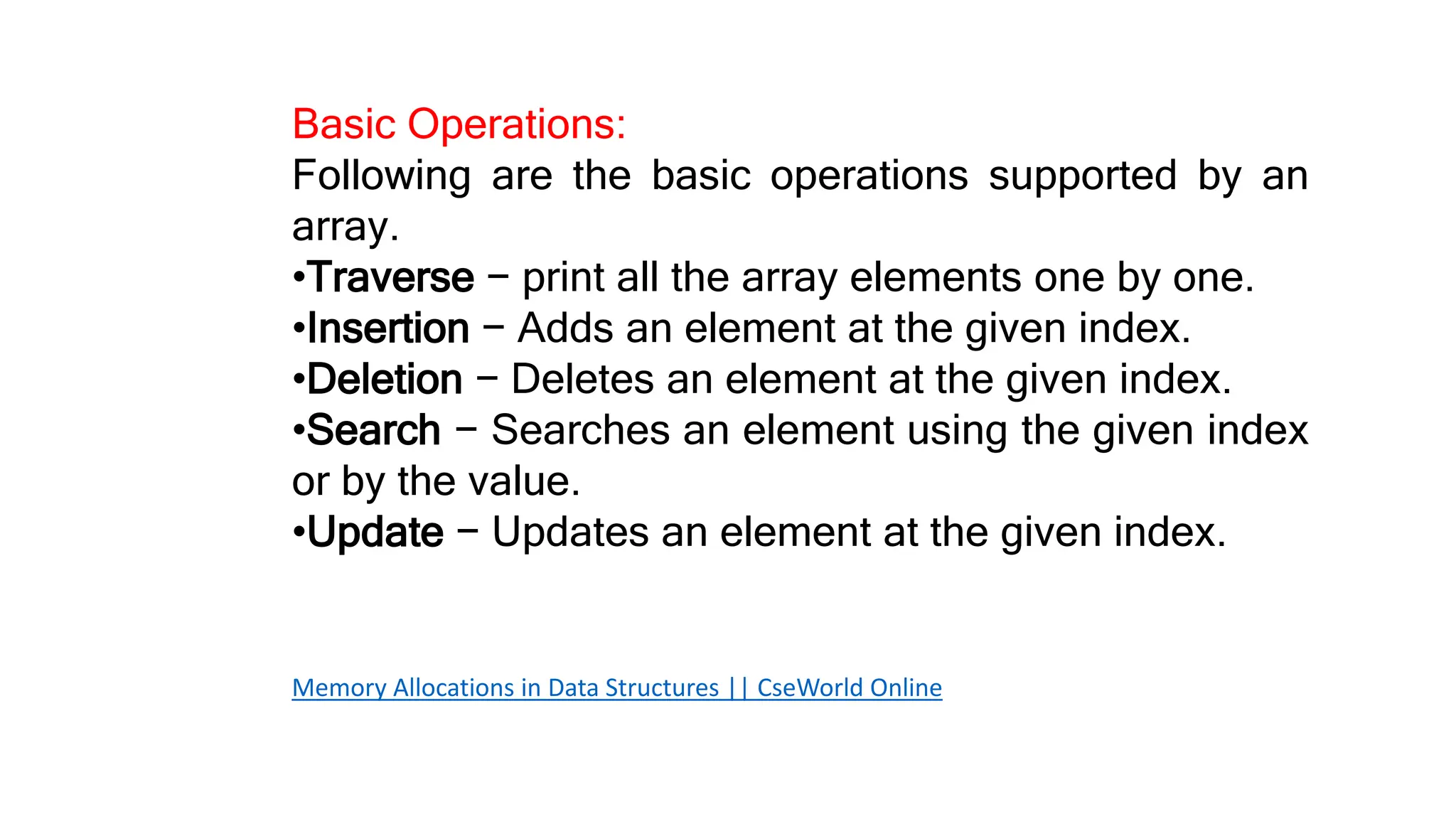 Basic Operations:
Following are the basic operations supported by an
array.
•Traverse − print all the array elements one by one.
•Insertion − Adds an element at the given index.
•Deletion − Deletes an element at the given index.
•Search − Searches an element using the given index
or by the value.
•Update − Updates an element at the given index.
Memory Allocations in Data Structures || CseWorld Online
 