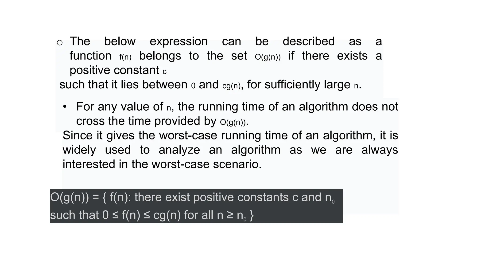 o The below expression can be described as a
function f(n) belongs to the set O(g(n)) if there exists a
positive constant c
such that it lies between 0 and cg(n), for sufficiently large n.
• For any value of n, the running time of an algorithm does not
cross the time provided by O(g(n)).
Since it gives the worst-case running time of an algorithm, it is
widely used to analyze an algorithm as we are always
interested in the worst-case scenario.
O(g(n)) = { f(n): there exist positive constants c and n0
such that 0 ≤ f(n) ≤ cg(n) for all n ≥ n0 }
 