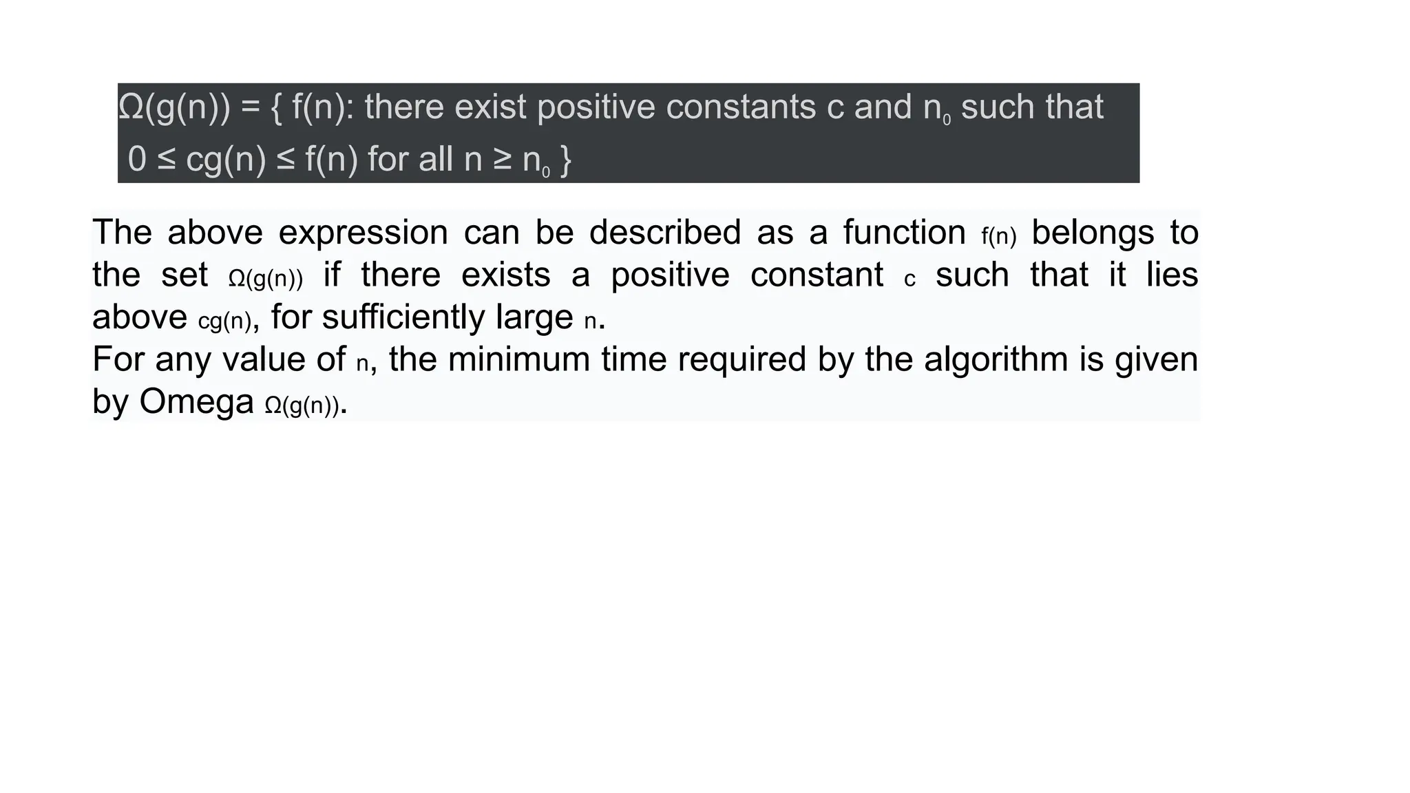 Ω(g(n)) = { f(n): there exist positive constants c and n0 such that
0 ≤ cg(n) ≤ f(n) for all n ≥ n0 }
The above expression can be described as a function f(n) belongs to
the set Ω(g(n)) if there exists a positive constant c such that it lies
above cg(n), for sufficiently large n.
For any value of n, the minimum time required by the algorithm is given
by Omega Ω(g(n)).
 