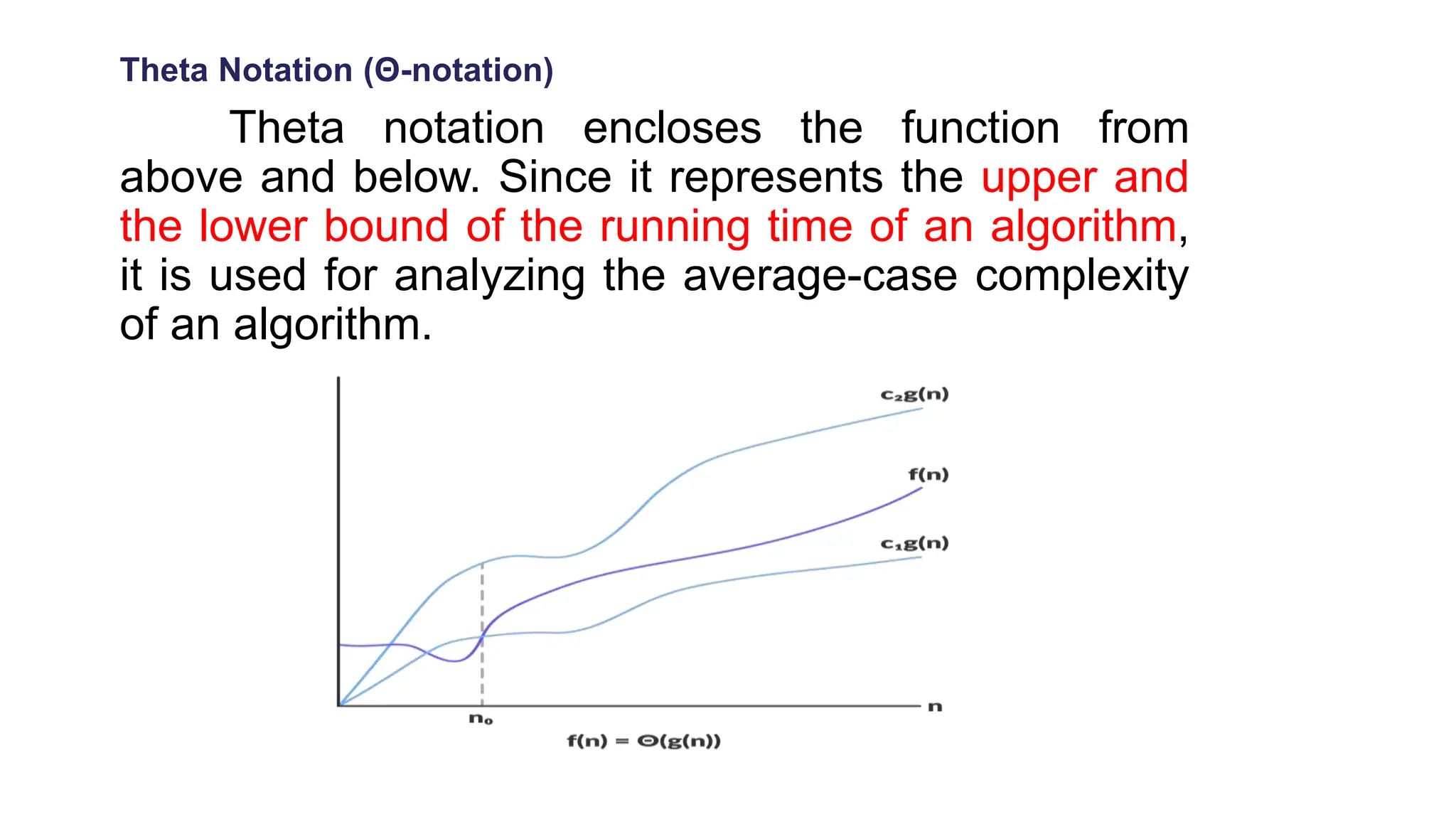 Theta Notation (Θ-notation)
Theta notation encloses the function from
above and below. Since it represents the upper and
the lower bound of the running time of an algorithm,
it is used for analyzing the average-case complexity
of an algorithm.
 
