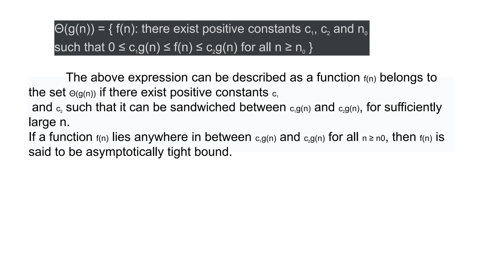 Θ(g(n)) = { f(n): there exist positive constants c1, c2 and n0
such that 0 ≤ c1g(n) ≤ f(n) ≤ c2g(n) for all n ≥ n0 }
The above expression can be described as a function f(n) belongs to
the set Θ(g(n)) if there exist positive constants c1
and c2 such that it can be sandwiched between c1g(n) and c2g(n), for sufficiently
large n.
If a function f(n) lies anywhere in between c1g(n) and c2g(n) for all n ≥ n0, then f(n) is
said to be asymptotically tight bound.
 
