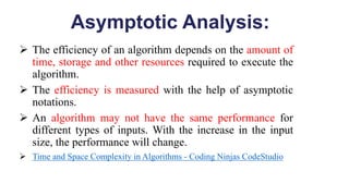 Asymptotic Analysis:
 The efficiency of an algorithm depends on the amount of
time, storage and other resources required to execute the
algorithm.
 The efficiency is measured with the help of asymptotic
notations.
 An algorithm may not have the same performance for
different types of inputs. With the increase in the input
size, the performance will change.
 Time and Space Complexity in Algorithms - Coding Ninjas CodeStudio
 