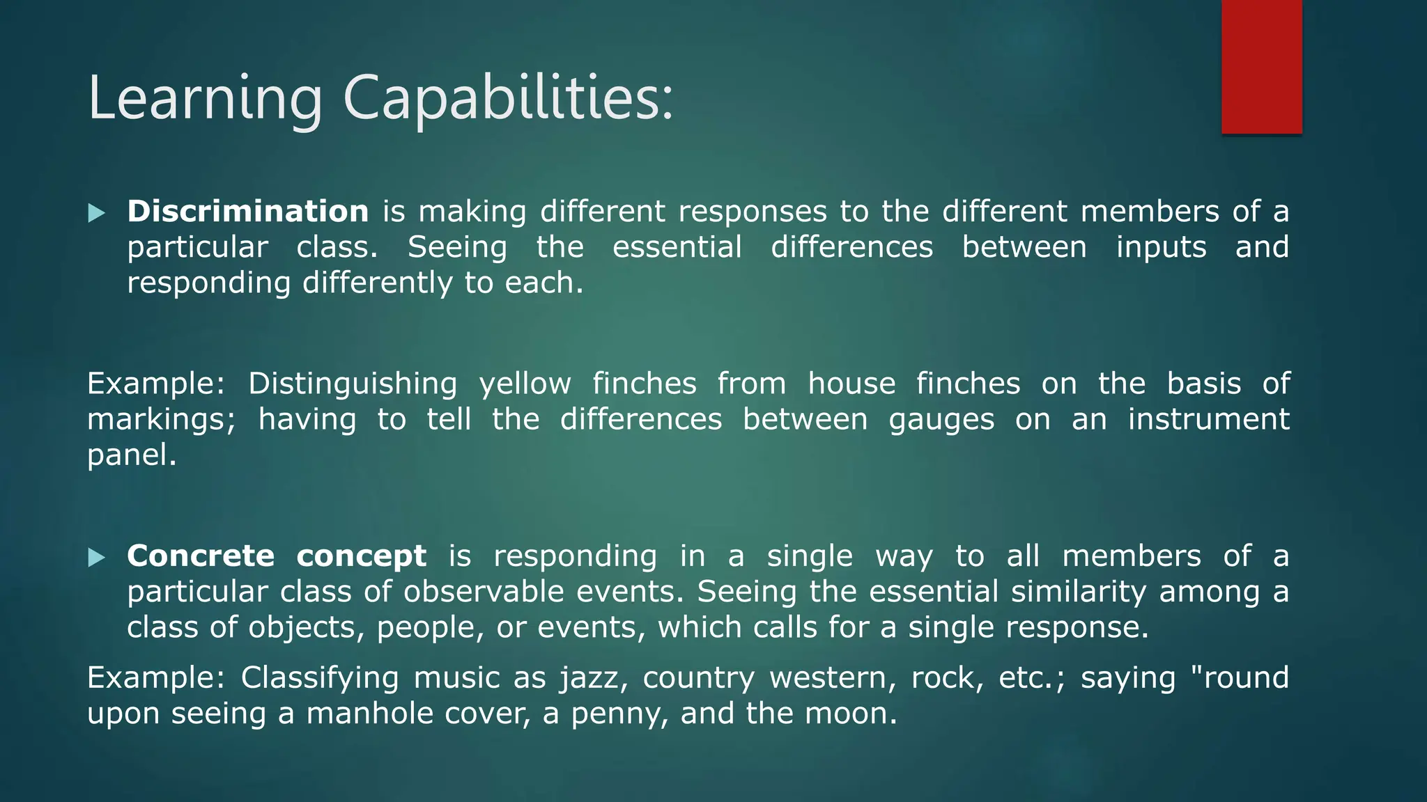 Learning Capabilities:
 Discrimination is making different responses to the different members of a
particular class. Seeing the essential differences between inputs and
responding differently to each.
Example: Distinguishing yellow finches from house finches on the basis of
markings; having to tell the differences between gauges on an instrument
panel.
 Concrete concept is responding in a single way to all members of a
particular class of observable events. Seeing the essential similarity among a
class of objects, people, or events, which calls for a single response.
Example: Classifying music as jazz, country western, rock, etc.; saying "round
upon seeing a manhole cover, a penny, and the moon.
 
