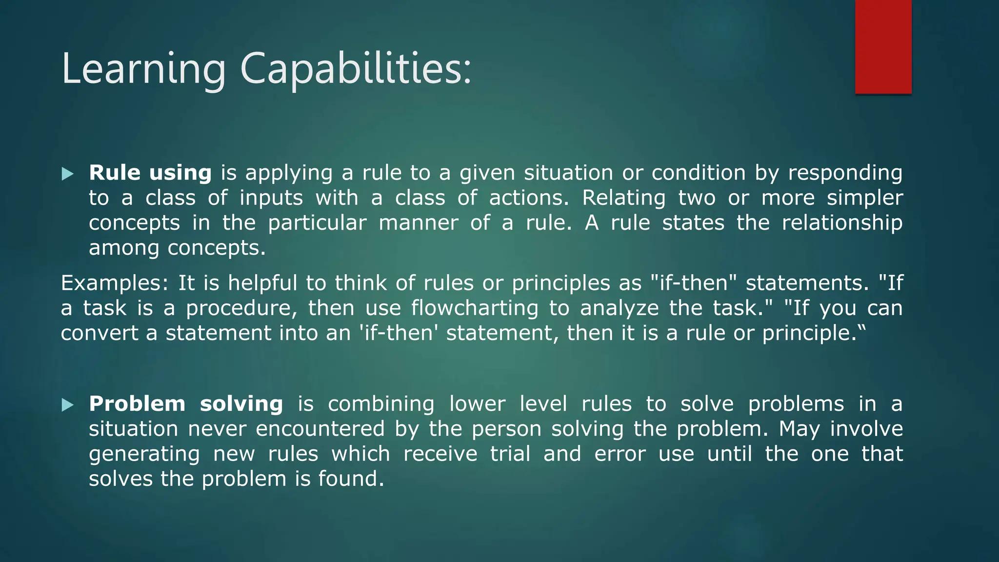 Learning Capabilities:
 Rule using is applying a rule to a given situation or condition by responding
to a class of inputs with a class of actions. Relating two or more simpler
concepts in the particular manner of a rule. A rule states the relationship
among concepts.
Examples: It is helpful to think of rules or principles as "if-then" statements. "If
a task is a procedure, then use flowcharting to analyze the task." "If you can
convert a statement into an 'if-then' statement, then it is a rule or principle.“
 Problem solving is combining lower level rules to solve problems in a
situation never encountered by the person solving the problem. May involve
generating new rules which receive trial and error use until the one that
solves the problem is found.
 