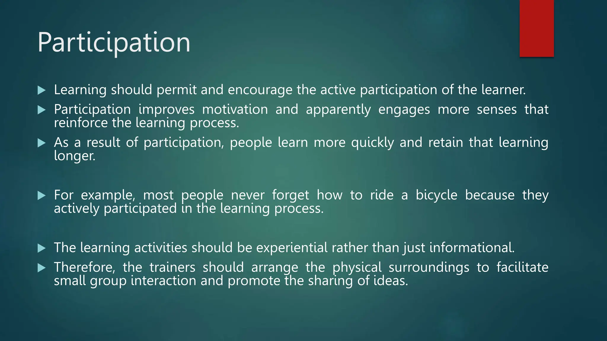 Participation
 Learning should permit and encourage the active participation of the learner.
 Participation improves motivation and apparently engages more senses that
reinforce the learning process.
 As a result of participation, people learn more quickly and retain that learning
longer.
 For example, most people never forget how to ride a bicycle because they
actively participated in the learning process.
 The learning activities should be experiential rather than just informational.
 Therefore, the trainers should arrange the physical surroundings to facilitate
small group interaction and promote the sharing of ideas.
 