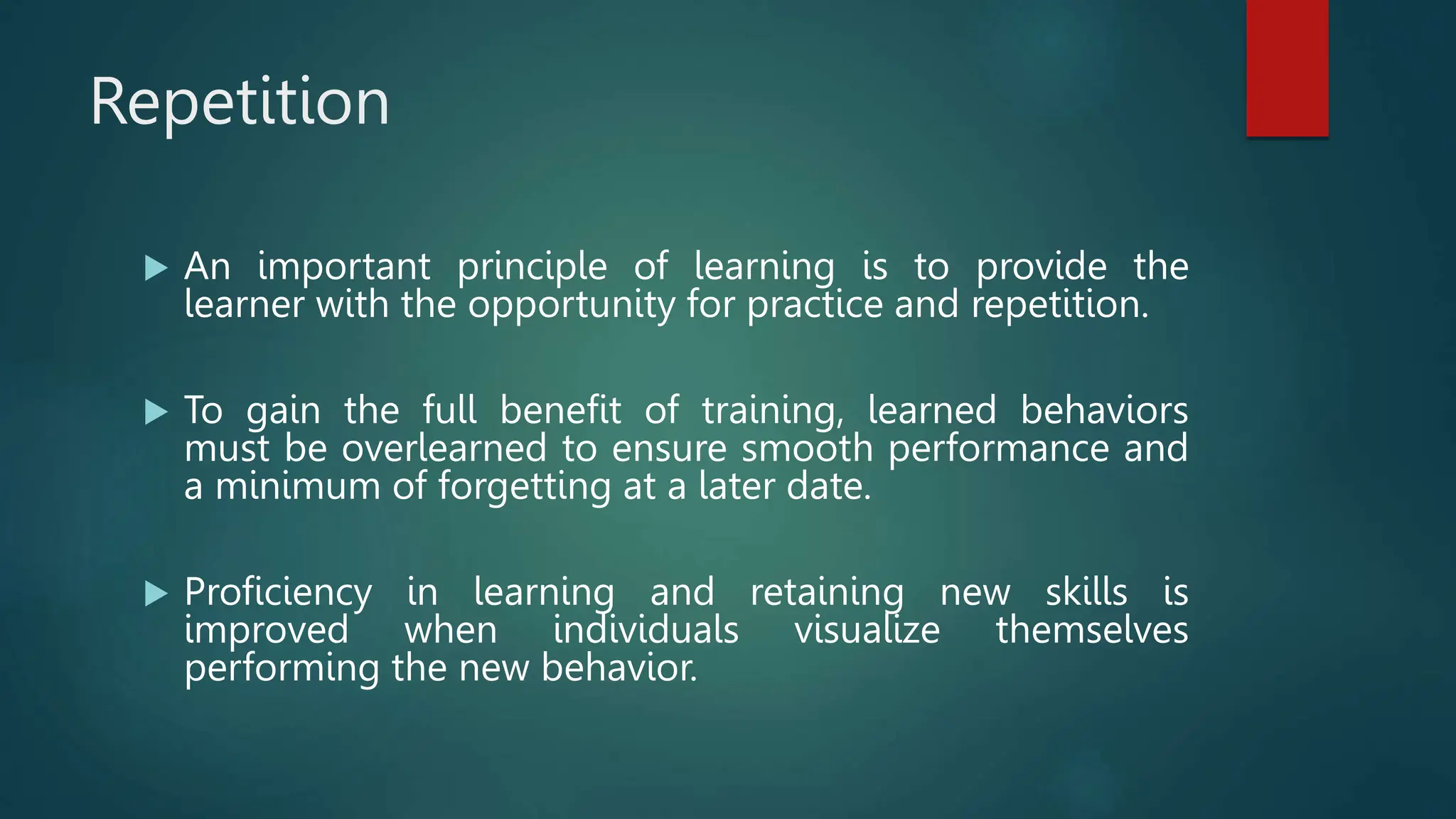 Repetition
 An important principle of learning is to provide the
learner with the opportunity for practice and repetition.
 To gain the full benefit of training, learned behaviors
must be overlearned to ensure smooth performance and
a minimum of forgetting at a later date.
 Proficiency in learning and retaining new skills is
improved when individuals visualize themselves
performing the new behavior.
 