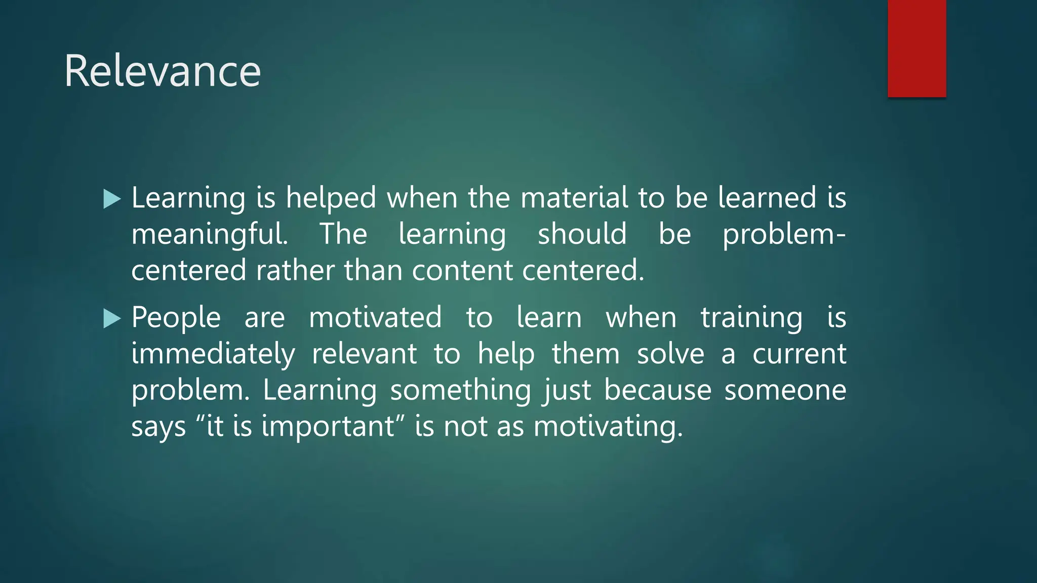 Relevance
 Learning is helped when the material to be learned is
meaningful. The learning should be problem-
centered rather than content centered.
 People are motivated to learn when training is
immediately relevant to help them solve a current
problem. Learning something just because someone
says “it is important” is not as motivating.
 