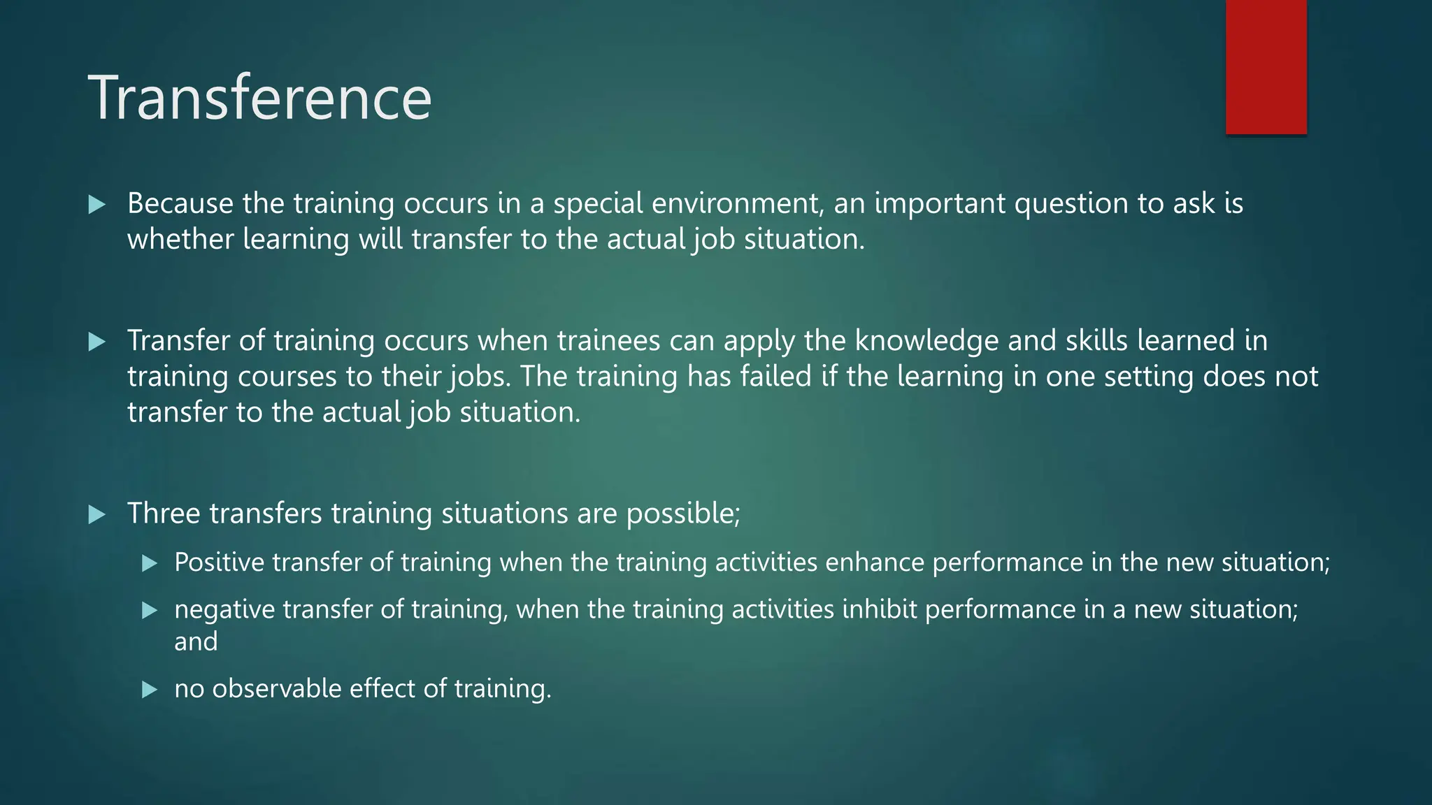 Transference
 Because the training occurs in a special environment, an important question to ask is
whether learning will transfer to the actual job situation.
 Transfer of training occurs when trainees can apply the knowledge and skills learned in
training courses to their jobs. The training has failed if the learning in one setting does not
transfer to the actual job situation.
 Three transfers training situations are possible;
 Positive transfer of training when the training activities enhance performance in the new situation;
 negative transfer of training, when the training activities inhibit performance in a new situation;
and
 no observable effect of training.
 