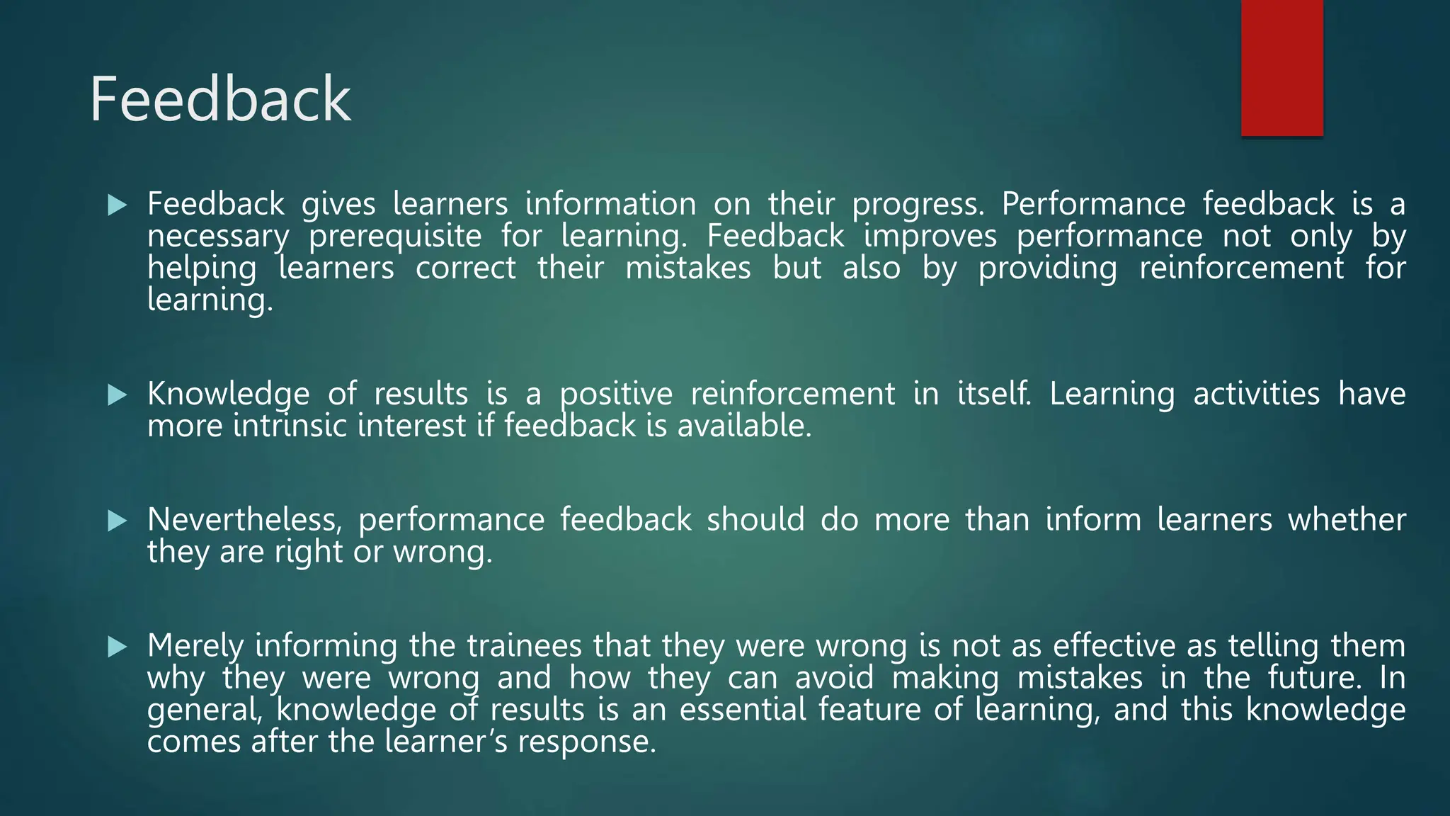 Feedback
 Feedback gives learners information on their progress. Performance feedback is a
necessary prerequisite for learning. Feedback improves performance not only by
helping learners correct their mistakes but also by providing reinforcement for
learning.
 Knowledge of results is a positive reinforcement in itself. Learning activities have
more intrinsic interest if feedback is available.
 Nevertheless, performance feedback should do more than inform learners whether
they are right or wrong.
 Merely informing the trainees that they were wrong is not as effective as telling them
why they were wrong and how they can avoid making mistakes in the future. In
general, knowledge of results is an essential feature of learning, and this knowledge
comes after the learner’s response.
 